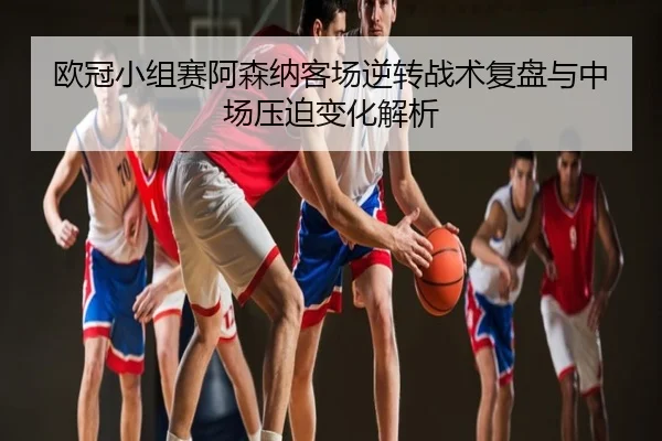 欧冠小组赛阿森纳客场逆转战术复盘与中场压迫变化解析