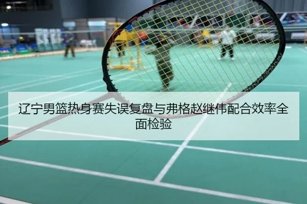 辽宁男篮热身赛失误复盘与弗格赵继伟配合效率全面检验