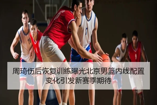 周琦伤后恢复训练曝光北京男篮内线配置变化引发新赛季期待